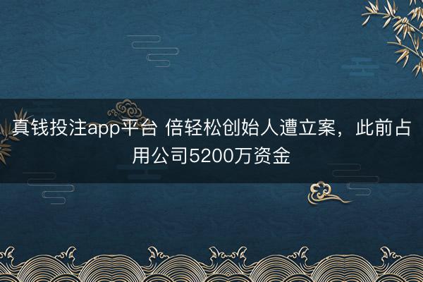真钱投注app平台 倍轻松创始人遭立案，此前占用公司5200万资金