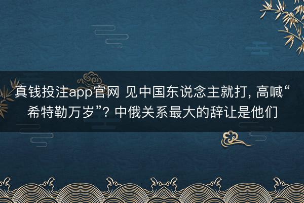 真钱投注app官网 见中国东说念主就打, 高喊“希特勒万岁”? 中俄关系最大的辞让是他们
