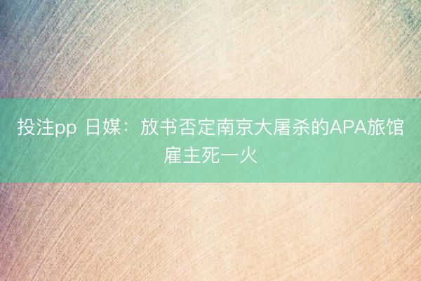 投注pp 日媒：放书否定南京大屠杀的APA旅馆雇主死一火