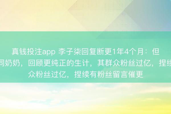 真钱投注app 李子柒回复断更1年4个月：但愿多一些工夫随同奶奶，回顾更纯正的生计，其群众粉丝过亿，捏续有粉丝留言催更