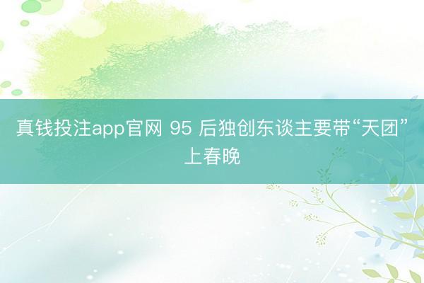真钱投注app官网 95 后独创东谈主要带“天团”上春晚