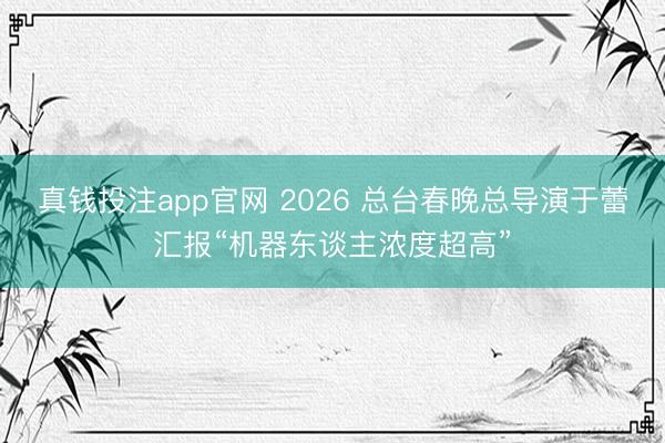 真钱投注app官网 2026 总台春晚总导演于蕾汇报“机器东谈主浓度超高”