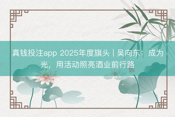 真钱投注app 2025年度旗头 | 吴向东：成为光，用活动照亮酒业前行路
