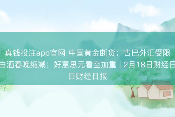 真钱投注app官网 中国黄金断货；古巴外汇受限；白酒春晚缩减；好意思元看空加重 | 2月18日财经日报