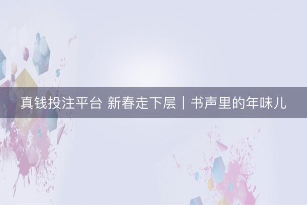 真钱投注平台 新春走下层｜书声里的年味儿