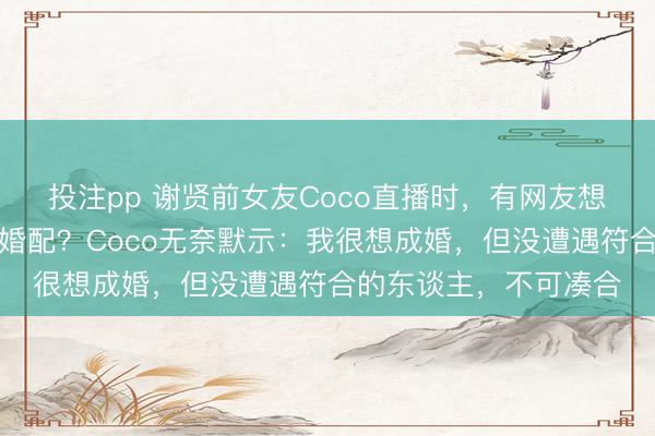 投注pp 谢贤前女友Coco直播时，有网友想到她：为何莫得步入婚配？Coco无奈默示：我很想成婚，但没遭遇符合的东谈主，不可凑合