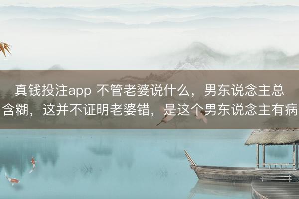 真钱投注app 不管老婆说什么，男东说念主总含糊，这并不证明老婆错，是这个男东说念主有病