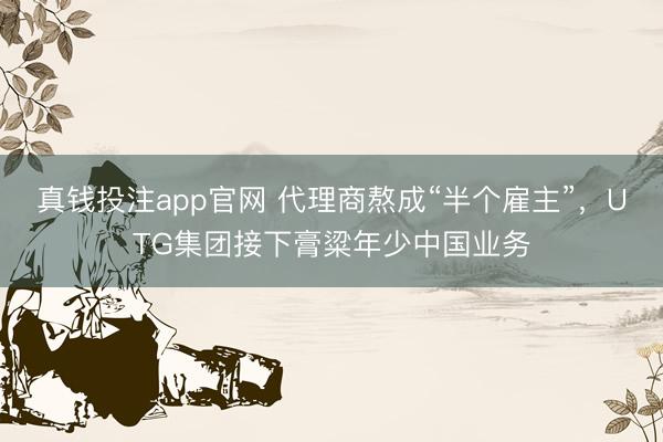 真钱投注app官网 代理商熬成“半个雇主”,UTG集团接下膏粱年少中国业务