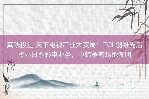 真钱投注 天下电视产业大变局:TCL创维先后接办日系彩电业务,中韩争霸场地渐明