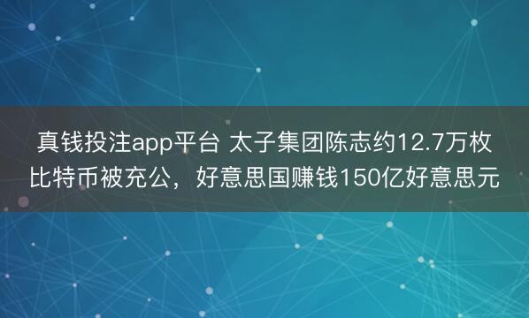 真钱投注app平台 太子集团陈志约12.7万枚比特币被充公,好意思国赚钱150亿好意思元