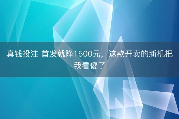 真钱投注 首发就降1500元,这款开卖的新机把我看傻了
