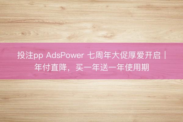 投注pp AdsPower 七周年大促厚爱开启｜年付直降，买一年送一年使用期