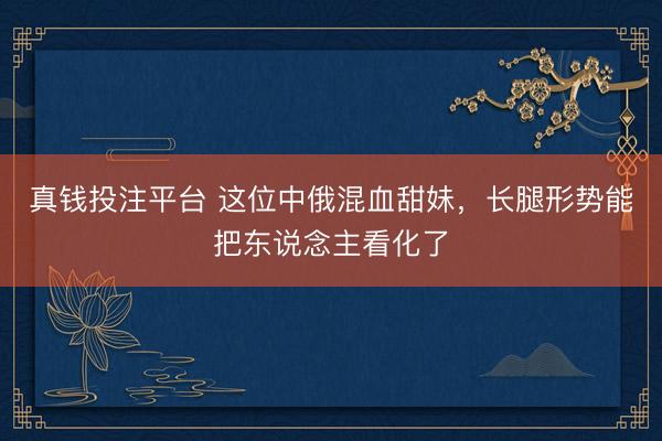 真钱投注平台 这位中俄混血甜妹，长腿形势能把东说念主看化了