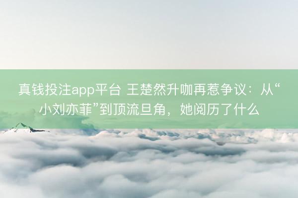 真钱投注app平台 王楚然升咖再惹争议：从“小刘亦菲”到顶流旦角，她阅历了什么