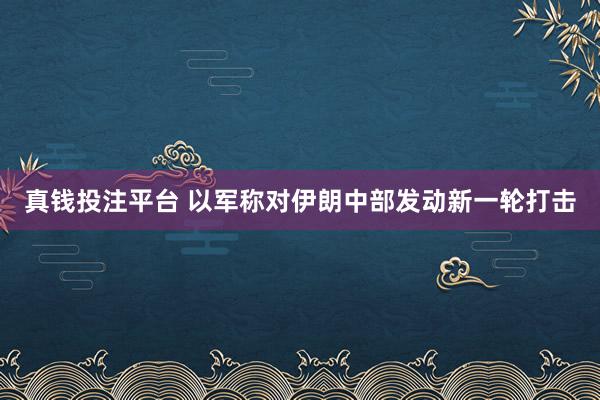 真钱投注平台 以军称对伊朗中部发动新一轮打击