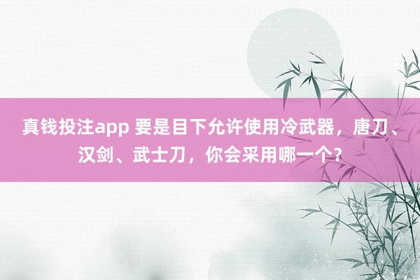 真钱投注app 要是目下允许使用冷武器，唐刀、汉剑、武士刀，你会采用哪一个？