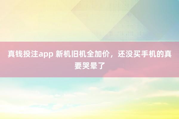 真钱投注app 新机旧机全加价,还没买手机的真要哭晕了