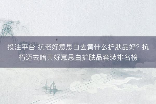 投注平台 抗老好意思白去黄什么护肤品好? 抗朽迈去暗黄好意思白护肤品套装排名榜