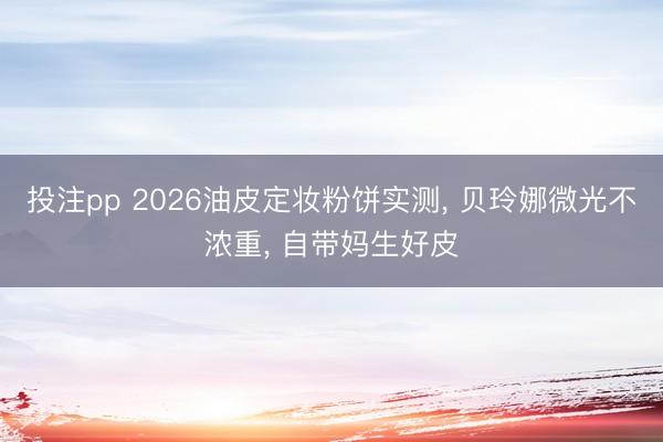 投注pp 2026油皮定妆粉饼实测, 贝玲娜微光不浓重, 自带妈生好皮