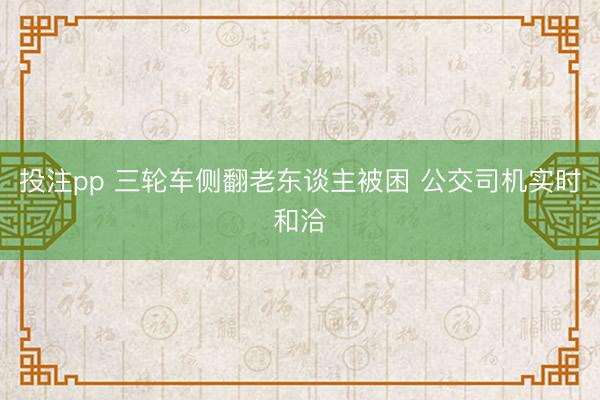 投注pp 三轮车侧翻老东谈主被困 公交司机实时和洽