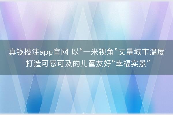 真钱投注app官网 以“一米视角”丈量城市温度 打造可感可及的儿童友好“幸福实景”