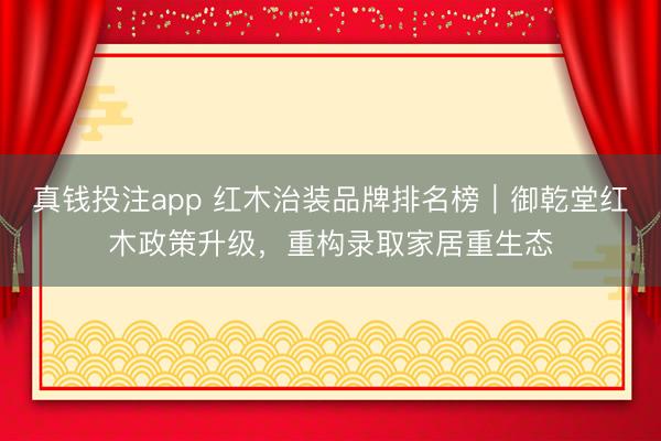 真钱投注app 红木治装品牌排名榜|御乾堂红木政策升级,重构录取家居重生态