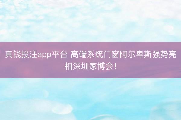 真钱投注app平台 高端系统门窗阿尔卑斯强势亮相深圳家博会！