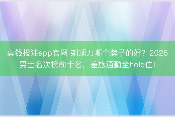 真钱投注app官网 剃须刀哪个牌子的好？2026男士名次榜前十名，差旅通勤全hold住！