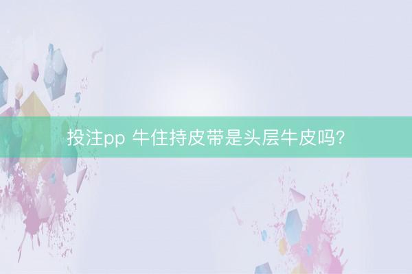投注pp 牛住持皮带是头层牛皮吗？