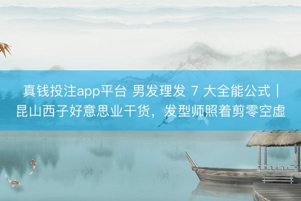 真钱投注app平台 男发理发 7 大全能公式|昆山西子好意思业干货,发型师照着剪零空虚