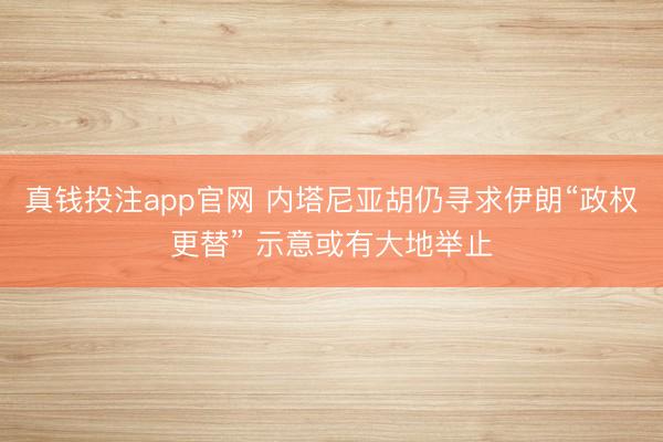 真钱投注app官网 内塔尼亚胡仍寻求伊朗“政权更替” 示意或有大地举止