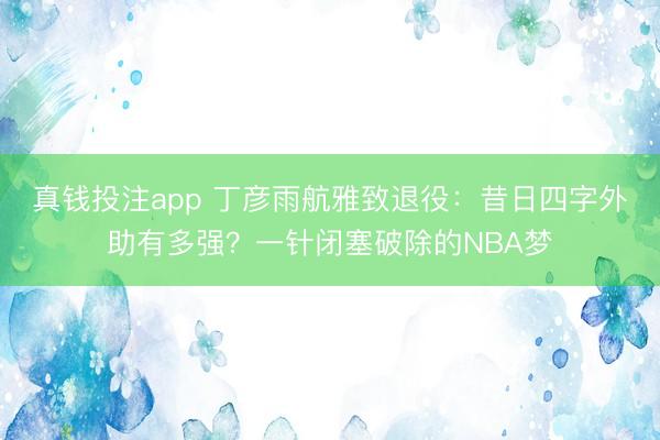 真钱投注app 丁彦雨航雅致退役：昔日四字外助有多强？一针闭塞破除的NBA梦