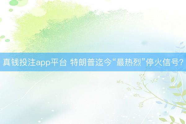 真钱投注app平台 特朗普迄今“最热烈”停火信号？