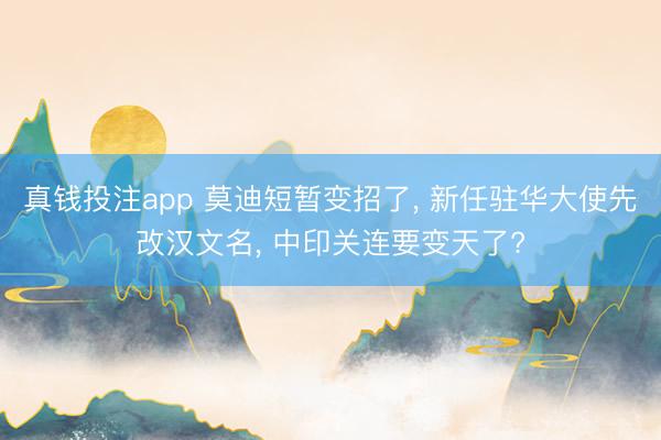 真钱投注app 莫迪短暂变招了， 新任驻华大使先改汉文名， 中印关连要变天了?