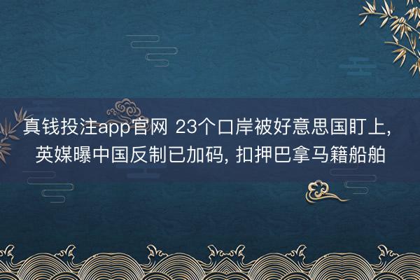 真钱投注app官网 23个口岸被好意思国盯上， 英媒曝中国反制已加码， 扣押巴拿马籍船舶