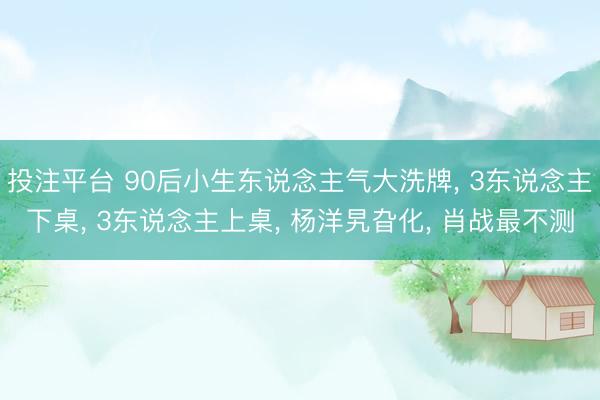投注平台 90后小生东说念主气大洗牌, 3东说念主下桌, 3东说念主上桌, 杨洋旯旮化, 肖战最不测