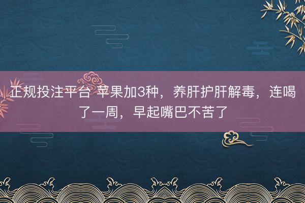 正规投注平台 苹果加3种，养肝护肝解毒，连喝了一周，早起嘴巴不苦了