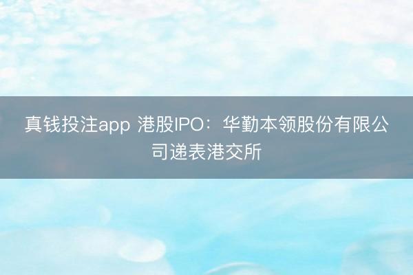 真钱投注app 港股IPO：华勤本领股份有限公司递表港交所