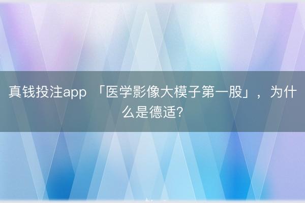 真钱投注app 「医学影像大模子第一股」，为什么是德适？