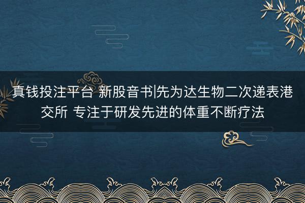 真钱投注平台 新股音书|先为达生物二次递表港交所 专注于研发先进的体重不断疗法