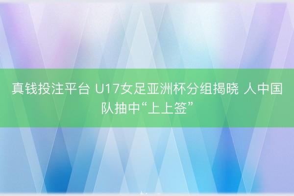 真钱投注平台 U17女足亚洲杯分组揭晓 人中国队抽中“上上签”