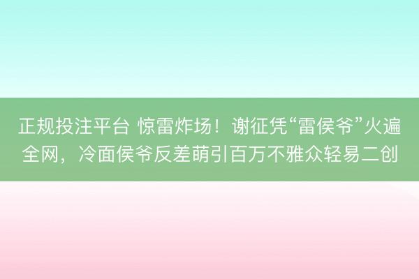 正规投注平台 惊雷炸场!谢征凭“雷侯爷”火遍全网,冷面侯爷反差萌引百万不雅众轻易二创
