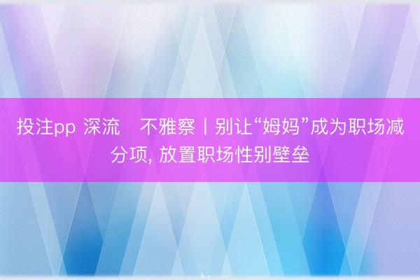 投注pp 深流・不雅察丨别让“姆妈”成为职场减分项， 放置职场性别壁垒