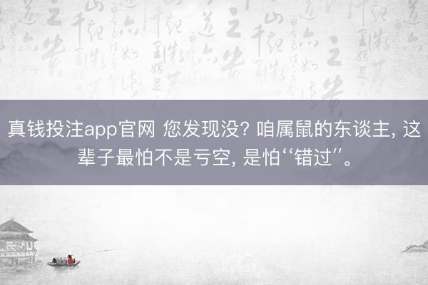 真钱投注app官网 您发现没? 咱属鼠的东谈主， 这辈子最怕不是亏空， 是怕‘‘错过′′。