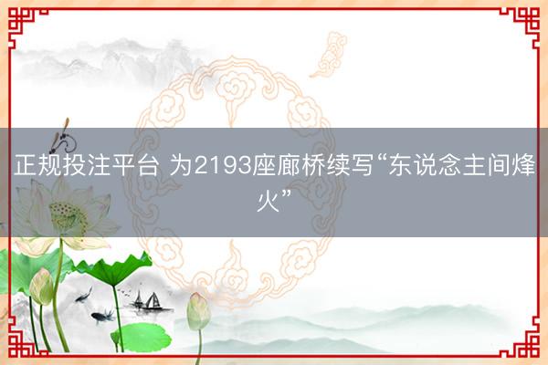 正规投注平台 为2193座廊桥续写“东说念主间烽火”