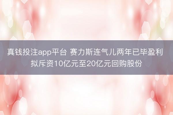 真钱投注app平台 赛力斯连气儿两年已毕盈利 拟斥资10亿元至20亿元回购股份