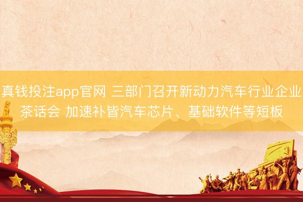 真钱投注app官网 三部门召开新动力汽车行业企业茶话会 加速补皆汽车芯片、基础软件等短板
