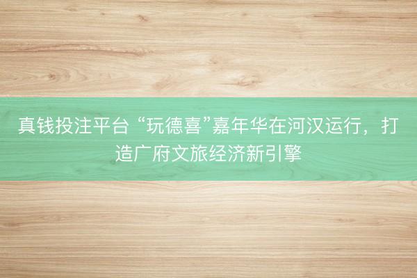 真钱投注平台 “玩德喜”嘉年华在河汉运行，打造广府文旅经济新引擎