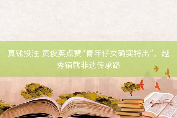 真钱投注 黄俊英点赞“青年仔女确实特出”，越秀铺就非遗传承路