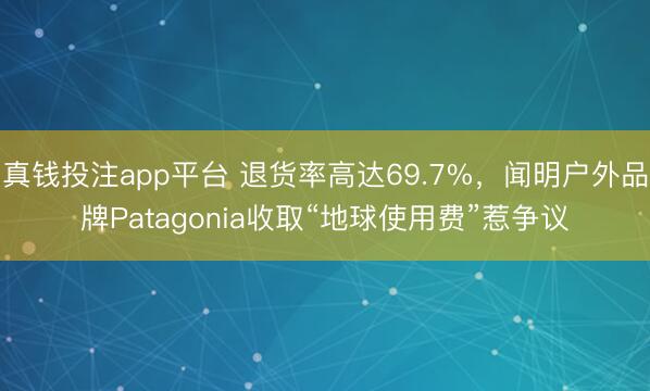 真钱投注app平台 退货率高达69.7%,闻明户外品牌Patagonia收取“地球使用费”惹争议